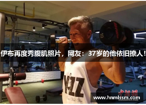 伊布再度秀腹肌照片，网友：37岁的他依旧撩人！
